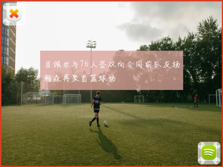 吕佩尔与76人签双向合同前队友杨瀚森再聚首篮球场