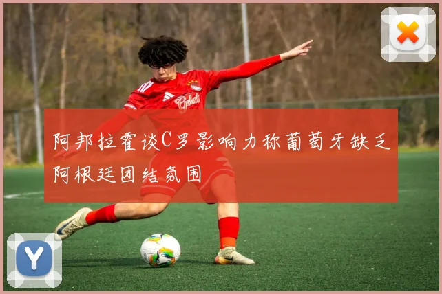 阿邦拉霍谈C罗影响力称葡萄牙缺乏阿根廷团结氛围