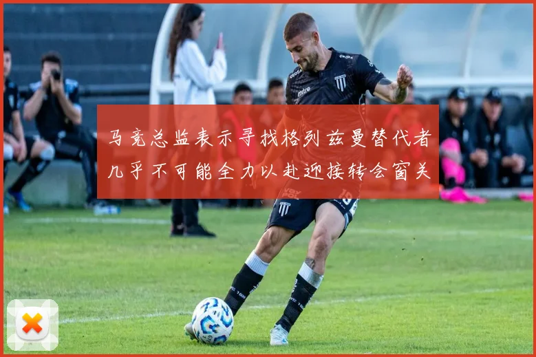 马竞总监表示寻找格列兹曼替代者几乎不可能全力以赴迎接转会窗关闭