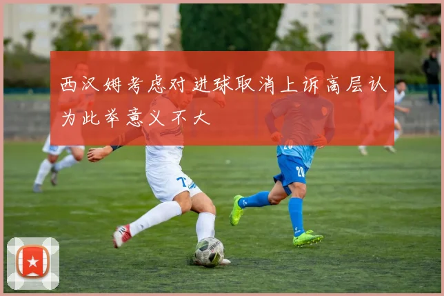 西汉姆考虑对进球取消上诉高层认为此举意义不大