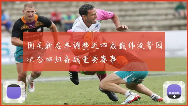 国足新名单调整近四成戴伟浚等因状态回归备战重要赛事