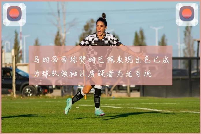 乌姆蒂蒂称赞姆巴佩表现出色已成为球队领袖让质疑者无话可说