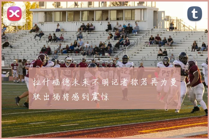 拉什福德未来不明记者称若再为曼联出场将感到震惊