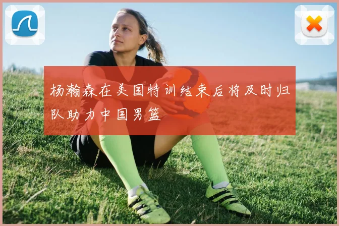 杨瀚森在美国特训结束后将及时归队助力中国男篮
