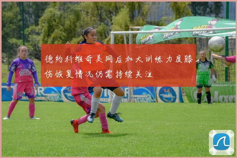 德约科维奇美网后加大训练力度膝伤恢复情况仍需持续关注