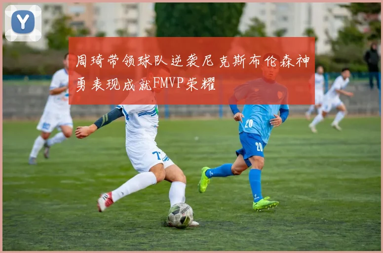 周琦带领球队逆袭尼克斯布伦森神勇表现成就FMVP荣耀