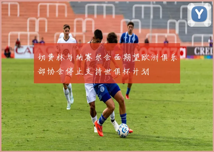 切费林与纳赛尔会面期望欧洲俱乐部协会停止支持世俱杯计划