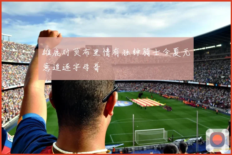 雄鹿对莫布里情有独钟骑士今夏无意追逐字母哥