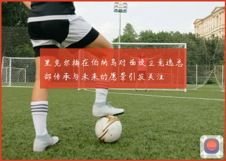 里克尔梅在伯纳乌对面设立竞选总部传承与未来的愿景引发关注