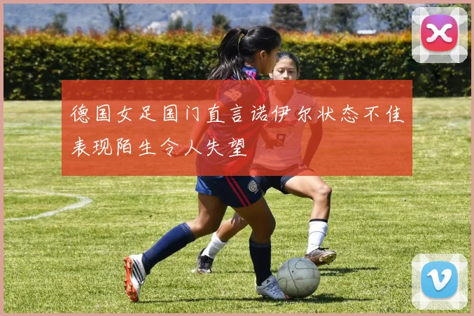 德国女足国门直言诺伊尔状态不佳表现陌生令人失望