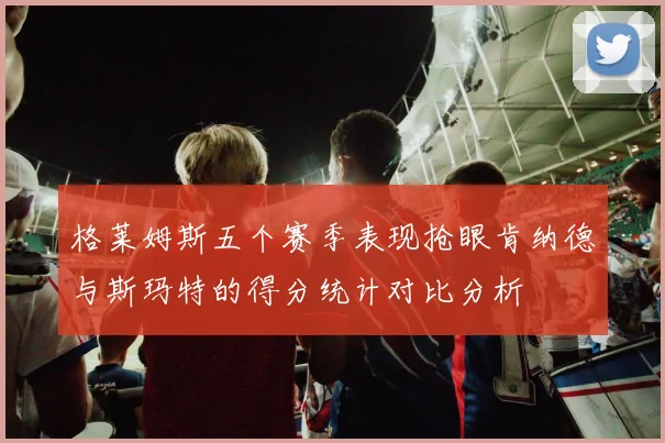 格莱姆斯五个赛季表现抢眼肯纳德与斯玛特的得分统计对比分析