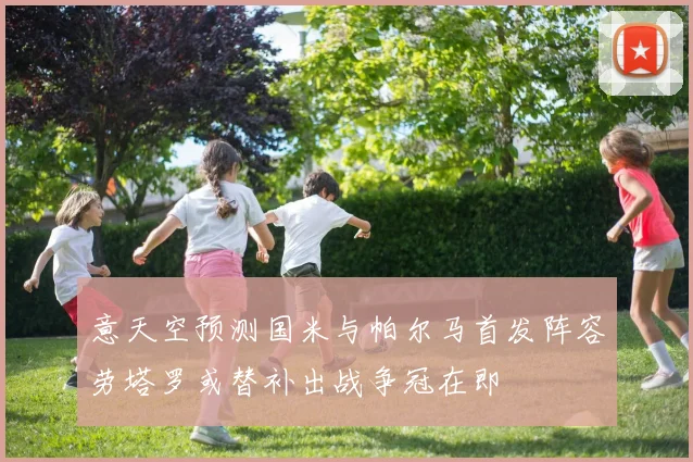 意天空预测国米与帕尔马首发阵容劳塔罗或替补出战争冠在即