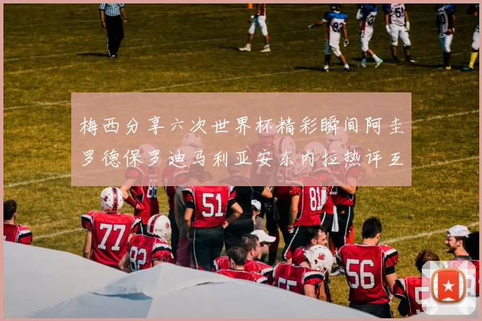 梅西分享六次世界杯精彩瞬间阿圭罗德保罗迪马利亚安东内拉热评互动