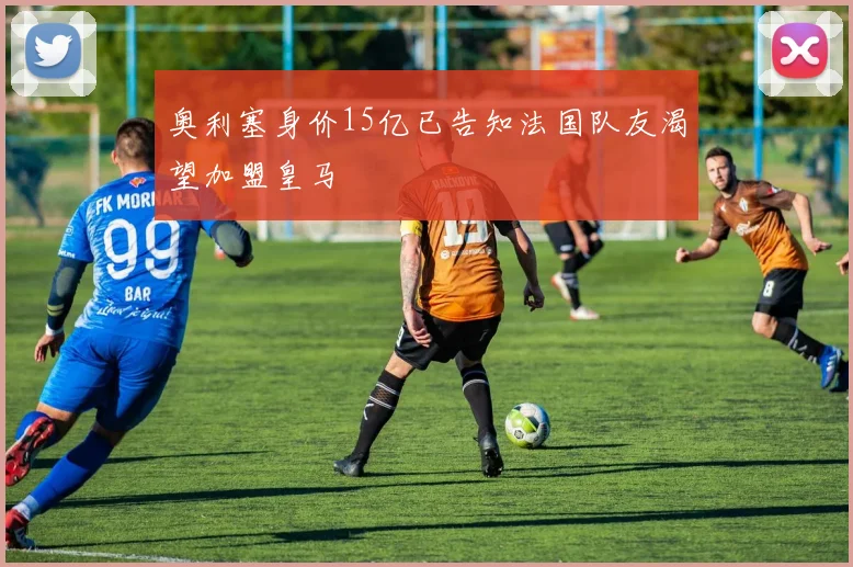 奥利塞身价15亿已告知法国队友渴望加盟皇马