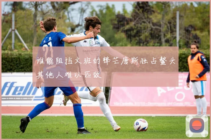 谁能阻挡文班的锋芒唐斯独占鳌头其他人难以匹敌