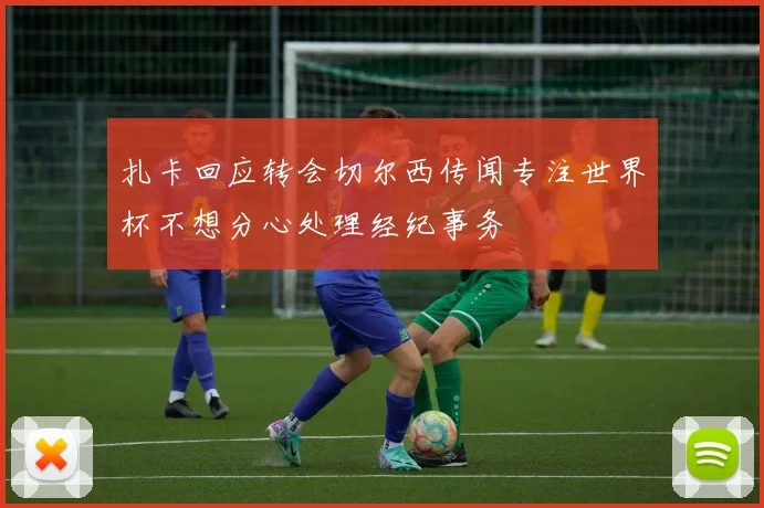 扎卡回应转会切尔西传闻专注世界杯不想分心处理经纪事务