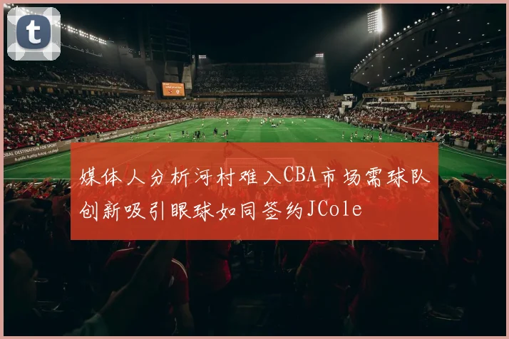 媒体人分析河村难入CBA市场需球队创新吸引眼球如同签约JCole