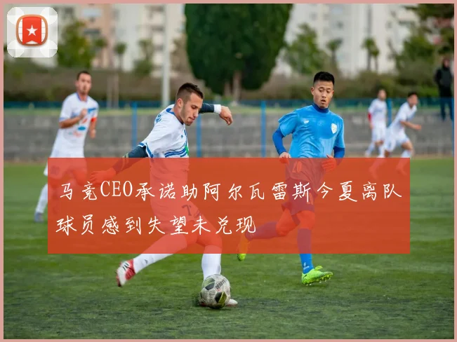 马竞CEO承诺助阿尔瓦雷斯今夏离队球员感到失望未兑现