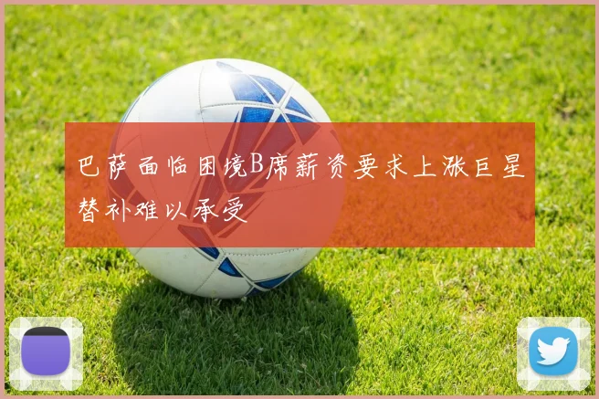 巴萨面临困境B席薪资要求上涨巨星替补难以承受