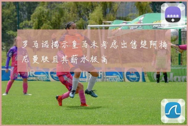 罗马诺揭示皇马未考虑出售楚阿梅尼曼联且其薪水极高