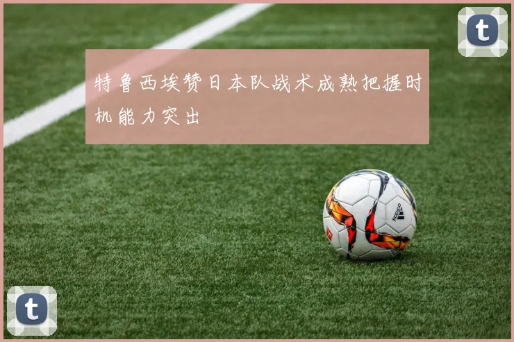 特鲁西埃赞日本队战术成熟把握时机能力突出