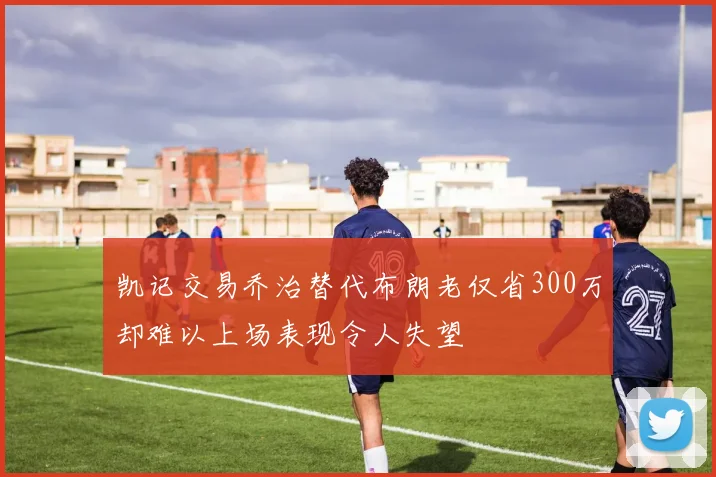 凯记交易乔治替代布朗老仅省300万却难以上场表现令人失望