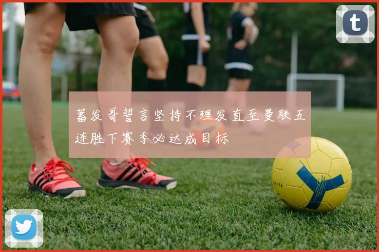 蓄发哥誓言坚持不理发直至曼联五连胜下赛季必达成目标