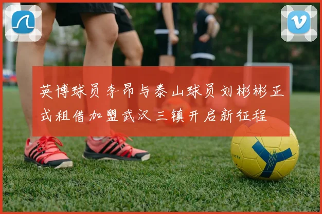 英博球员李昂与泰山球员刘彬彬正式租借加盟武汉三镇开启新征程