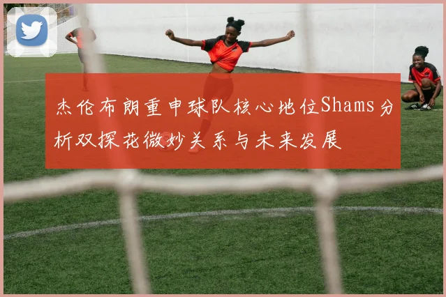 杰伦布朗重申球队核心地位Shams分析双探花微妙关系与未来发展