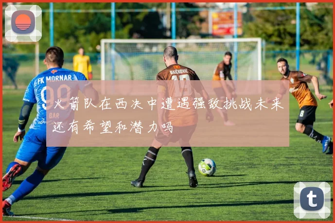 火箭队在西决中遭遇强敌挑战未来还有希望和潜力吗