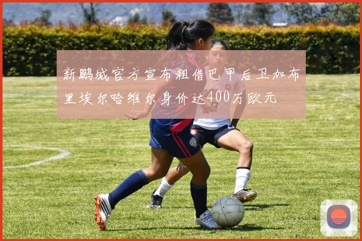 新鹏城官方宣布租借巴甲后卫加布里埃尔哈维尔身价达400万欧元