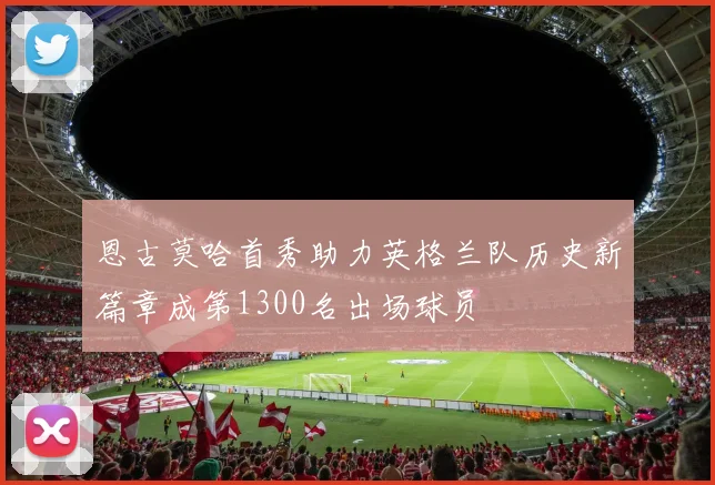 恩古莫哈首秀助力英格兰队历史新篇章成第1300名出场球员