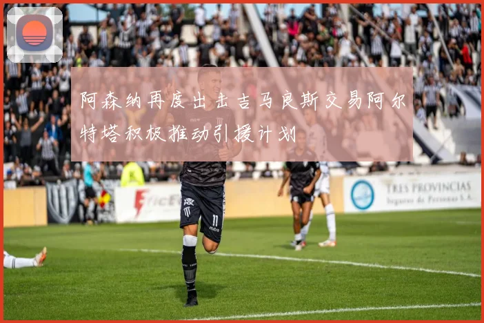 阿森纳再度出击吉马良斯交易阿尔特塔积极推动引援计划