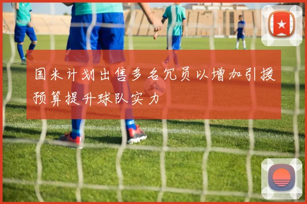 国米计划出售多名冗员以增加引援预算提升球队实力