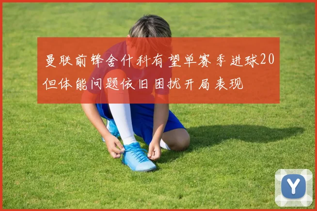 曼联前锋舍什科有望单赛季进球20但体能问题依旧困扰开局表现